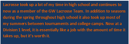 Text Box: Lacrosse took up a lot of my time in high school and continues to now as a member of the GW Lacrosse Team. In addition to seasons during the spring throughout high school it also took up most of my summers between tournaments and college camps. Now at a Division 1 level, it is essentially like a job with the amount of time it takes up, but its worth it. 